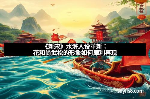 《新宋》水浒人设革新:花和尚武松的形象如何犀利再现 《新宋》水浒人设革新:花和尚武松的形象如何犀利再现