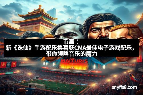 币赢:新《诛仙》手游配乐集喜获CMA最佳电子游戏配乐,带你领略音乐的魔力 币赢:新《诛仙》手游配乐集喜获CMA最佳电子游戏配乐,带你领略音乐的魔力